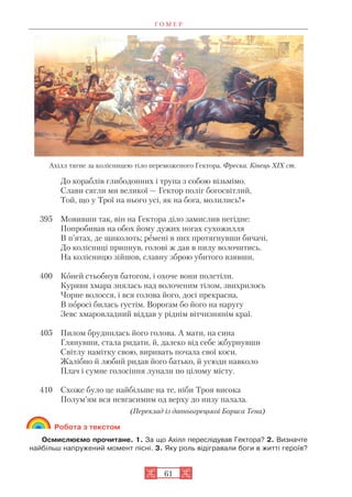 Г О М Е Р
61
До кораблів глибодонних і трупа з собою візьмімо.
Слави сягли ми великої — Гектор поліг богосвітлий,
Той, що у Трої на нього усі, як на бога, молились!»
395 Мовивши так, він на Гектора діло замислив негідне:
Попробивав на обох йому дужих ногах сухожилля
В п’ятах, де щиколоть; ремені в них протягнувши бичачі,
До колісниці припнув, голові ж дав в пилу волочитись.
На колісницю зійшов, славну зброю убитого взявши,
400 Коней стьобнув батогом, і охоче вони полетіли.
Куряви хмара знялась над волоченим тілом, звихрилось
Чорне волосся, і вся голова його, досі прекрасна,
В поросі билась густім. Ворогам бо його на наругу
Зевс хмаровладний віддав у ріднім вітчизнянім краї.
405 Пилом бруднилась його голова. А мати, на сина
Глянувши, стала ридати, й, далеко від себе жбурнувши
Світлу намітку свою, виривать почала свої коси.
Жалібно й любий ридав його батько, й усюди навколо
Плач і сумне голосіння лунали по цілому місту.
410 Схоже було це найбільше на те, ніби Троя висока
Полум’ям вся невгасимим од верху до низу палала.
(Переклад із давньогрецької Бориса Тена)
Робота з текстом
Осмислюємо прочитане. 1. За що Ахілл переслідував Гектора? 2. Визначте
найбільш напружений момент пісні. 3. Яку роль відігравали боги в житті героїв?
Ахілл тягне за колісницею тіло переможеного Гектора. Фреска. Кінець ХІХ ст.
 