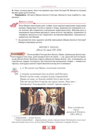 А Н Т И Ч Н І С Т Ь
62
4. Чому, на вашу думку, Ахілл поглумився над тілом Гектора? 5. Визначте позицію
автора щодо цього вчинку.
Порівняйте. Зіставте îбрази Ахілла й Гектора. Визначте їхню подібність і від
мінності.
Краса слова
Хоча îбрази персонажів узяті з міфів, вони наділені виразними людськими
рисами. Характери й почуття героїв в «Іліаді» виявляються переважно в їх
ніх вчинках або подаються в авторських характеристиках. Важливу роль у
змалюванні персонажів відіграють також епітети, метафори, порівняння та
гіперболи. Більшість із них «закріплені» за певними îбразами, тому вони на
зиваються постійними.
• За допомогою яких художніх засобів змальовано îбрази Ахілла й Гектора?
Наведіть відповідні цитати.
ПРІАМ У АХІЛЛА
(Пісня 24, вірші 470–670)
Після загибелі Гектора його батько, Пріам, прийшов до Ахілла про
сити віддати тіло сина, щоб поховати його як героя, — так душа могла б потрапи
ти до обителі богів. Волання старого дійшли до серця Ахілла, і він, зглянувшись на
горе батька, віддає тіло ворога. Це психологічна кульмінація «Іліади» — момент ка
тарсису, коли душа грізного героя звільняється від люті й ненависті.
(...) На землю тоді Пріам з колісниці зіскочив
470 І, візника залишивши Ідея на місці, щоб бистрих
Коней і мулів стеріг, подався їздець староденний
Прямо до дому, де Зевсові любий Ахілл мав оселю.
Там він застав його й друзів, що одаль сиділи. Лиш двоє —
Автомедонт1 благородний і Алкім2, Ареєва парость, —
Кадр із кінофільму
«Троя»
(режисер В. Петерсен,
США, 2004 р.)
Коментарі
1 Автомедонт — візник Ахілла.
2 Алкім (Алкімедонт) — мірмідонянин, якому передав віжки Автомедонт, коли зали
шив колісницю після того, як був убитий Патрокл, соратник і товариш Ахілла.
 