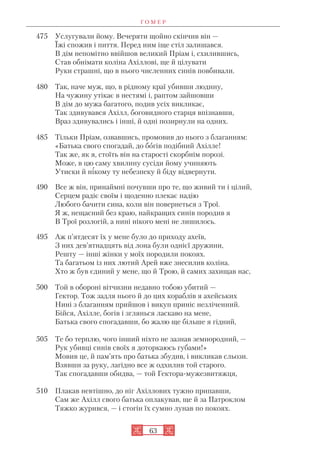 Г О М Е Р
63
475 Услугували йому. Вечеряти щойно скінчив він —
Їжі спожив і пиття. Перед ним іще стіл залишався.
В дім непомітно ввійшов великий Пріам і, схилившись,
Став обнімати коліна Ахіллові, ще й цілувати
Руки страшні, що в нього численних синів повбивали.
480 Так, наче муж, що, в рідному краї убивши людину,
На чужину утікає в нестямі і, раптом зайшовши
В дім до мужа багатого, подив усіх викликає,
Так здивувався Ахілл, боговидного старця впізнавши,
Враз здивувались і інші, й одні позирнули на одних.
485 Тільки Пріам, озвавшись, промовив до нього з благанням:
«Батька свого спогадай, до богів подібний Ахілле!
Так же, як я, стоїть він на старості скорбнім порозі.
Може, в цю саму хвилину сусіди йому учиняють
Утиски й нікому ту небезпеку й біду відвернути.
490 Все ж він, принаймні почувши про те, що живий ти і цілий,
Серцем радіє своїм і щоденно плекає надію
Любого бачити сина, коли він повернеться з Трої.
Я ж, нещасний без краю, найкращих синів породив я
В Трої розлогій, а нині нікого мені не лишилось.
495 Аж п’ятдесят їх у мене було до приходу ахеїв,
З них дев’ятнадцять від лона були однієї дружини,
Решту — інші жінки у моїх породили покоях.
Та багатьом із них лютий Арей вже знесилив коліна.
Хто ж був єдиний у мене, що й Трою, й самих захищав нас,
500 Той в обороні вітчизни недавно тобою убитий —
Гектор. Тож задля нього й до цих кораблів я ахейських
Нині з благанням прийшов і викуп приніс незліченний.
Бійся, Ахілле, богів і зглянься ласкаво на мене,
Батька свого спогадавши, бо жалю ще більше я гідний,
505 Те бо терплю, чого інший ніхто не зазнав земнородний, —
Рук убивці синів своїх я доторкаюсь губами!»
Мовив це, й пам’ять про батька збудив, і викликав сльози.
Взявши за руку, лагідно все ж одхилив той старого.
Так спогадавши обидва, — той Гектора мужезвитяжця,
510 Плакав невтішно, до ніг Ахіллових тужно припавши,
Сам же Ахілл свого батька оплакував, ще й за Патроклом
Тяжко журився, — і стогін їх сумно лунав по покоях.
 