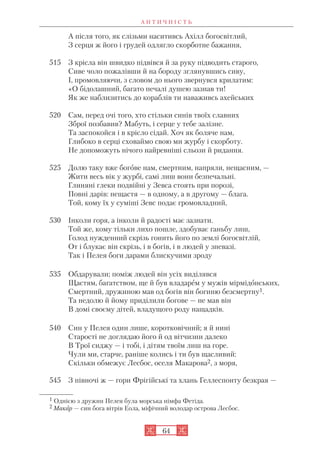 А Н Т И Ч Н І С Т Ь
64
А після того, як слізьми наситивсь Ахілл богосвітлий,
З серця ж його і грудей одлягло скорботне бажання,
515 З крісла він швидко підвівся й за руку підводить старого,
Сиве чоло пожалівши й на бороду зглянувшись сиву,
І, промовляючи, з словом до нього звернувся крилатим:
«О бідолашний, багато печалі душею зазнав ти!
Як же наблизитись до кораблів ти наваживсь ахейських
520 Сам, перед очі того, хто стільки синів твоїх славних
Зброї позбавив? Мабуть, і серце у тебе залізне.
Та заспокойся і в крісло сідай. Хоч як боляче нам,
Глибоко в серці сховаймо свою ми журбу і скорботу.
Не допоможуть нічого найревніші сльози й ридання.
525 Долю таку вже богове нам, смертним, напряли, нещасним, —
Жити весь вік у журбі, самі лиш вони безпечальні.
Глиняні глеки подвійні у Зевса стоять при порозі,
Повні дарів: нещастя — в одному, а в другому — блага.
Той, кому їх у суміші Зевс подає громовладний,
530 Інколи горя, а інколи й радості має зазнати.
Той же, кому тільки лихо пошле, здобуває ганьбу лиш,
Голод нужденний скрізь гонить його по землі богосвітлій,
От і блукає він скрізь, і в богів, і в людей у зневазі.
Так і Пелея боги дарами блискучими зроду
535 Обдарували; поміж людей він усіх виділявся
Щастям, багатством, ще й був владарем у мужів мірмідонських,
Смертний, дружиною мав од богів він богиню безсмертну1.
Та недолю й йому приділили богове — не мав він
В домі своєму дітей, владущого роду нащадків.
540 Син у Пелея один лише, коротковічний; я й нині
Старості не доглядаю його й од вітчизни далеко
В Трої сиджу — і тобі, і дітям твоїм лиш на горе.
Чули ми, старче, раніше колись і ти був щасливий:
Скільки обмежує Лесбос, оселя Макарова2, з моря,
545 З півночі ж — гори Фрігійські та хлань Геллеспонту безкрая —
1 Однією з дружин Пелея була морська німфа Фетіда.
2 Макар — син бога вітрів Еола, міфічний володар острова Лесбос.
 
