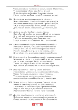 Г О М Е Р
65
Скрізь визначався ти, старче, як кажуть, синами й багатством.
Та як наслали на тебе це лихо богове небесні,
Вічно під містом твоїм лиш січі та людоубивства.
Мусиш терпіти, журби не тримай безнастанної в серці,
550 Не допоможе нічого печаль за сином убитим, —
Не воскресиш його, тільки ще більшого горя зазнаєш!»
В відповідь мовив йому староденний Пріам боговидий:
«Ні, я не сяду, годованцю Зевсів, допоки мій Гектор
Десь у наметі лежить непохований. Дай його швидше,
555 Хай я на власні очі побачу, а сам ти від мене
Викуп багатий прийми, що привіз я. Нехай він на радість
Буде тобі, щоб вернувсь ти до рідного краю щасливо,
Ти бо дав жити мені і сонячне бачити світло».
Глянув на нього спідлоба і мовив Ахілл прудконогий:
560 «Не досаждай мені, старче, бо вирішив серцем і сам я
Гектора тіло вернути, — від Зевса приходила з вістю
Мати до мене моя, від морського народжена старця.
Знаю бо й те я, Пріаме, цього не сховаєш від мене, —
Хтось із богів тебе до кораблів супроводив ахейських.
565 З смертних ніхто б не насмілився, навіть юнак нерозважний,
В стан наш вступити — ні від сторожі б не міг він сховатись,
Ані так легко затвори на брамах відсунути наших.
Тож не хвилюй уже більше моє ти печалями серце,
Щоб у наметі цім, старче, хоч ти і з благанням приходиш,
570 Я не відмовив тобі і Зевсову б волю порушив».
Мовив він так, і, злякавшись, послухав старий тої мови,
Син же Пелеїв, як лев, за двері з намету подався,
Та не один, за ним поспішили соратників двоє —
Автомедонт благородний і Алкім, що їх поміж друзів
575 Більше від інших Ахілл шанував по Патроклі убитім.
Випрягли коней і мулів вони, від ярма одв’язавши,
І, до намету з окличником старця Пріама ввійшовши,
В крісло його посадили, і з міцноколісного воза
Викуп за голову Гектора зносити стали безцінний.
580 Два лиш плащі залишили вони і хітон добротканий,
Щоб, загорнувши в них тіло, додому його виряджати.
Сам же покликав служниць помити його й намастити,
 
