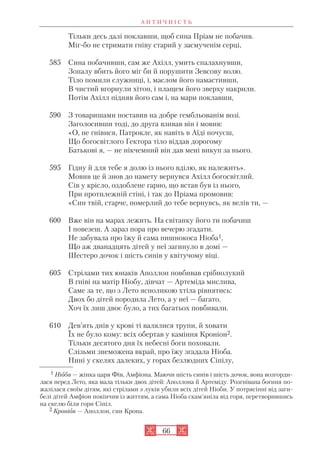 А Н Т И Ч Н І С Т Ь
66
Тільки десь далі поклавши, щоб сина Пріам не побачив.
Міг бо не стримати гніву старий у засмученім серці,
585 Сина побачивши, сам же Ахілл, умить спалахнувши,
Зопалу вбить його міг би й порушити Зевсову волю.
Тіло помили служниці, і, маслом його намастивши,
В чистий вгорнули хітон, і плащем його зверху накрили.
Потім Ахілл підняв його сам і, на мари поклавши,
590 З товаришами поставив на добре гембльованім возі.
Заголосивши тоді, до друга взивав він і мовив:
«О, не гнівися, Патрокле, як навіть в Аїді почуєш,
Що богосвітлого Гектора тіло віддав дорогому
Батькові я, — не нікчемний він дав мені викуп за нього.
595 Гідну й для тебе я долю із нього вділю, як належить».
Мовив це й знов до намету вернувся Ахілл богосвітлий.
Сів у крісло, оздоблене гарно, що встав був із нього,
При протилежній стіні, і так до Пріама промовив:
«Син твій, старче, померлий до тебе вернувсь, як велів ти, —
600 Вже він на марах лежить. На світанку його ти побачиш
І повезеш. А зараз пора про вечерю згадати.
Не забувала про їжу й сама пишнокоса Ніоба1,
Що аж дванадцять дітей у неї загинуло в домі —
Шестеро дочок і шість синів у квітучому віці.
605 Стрілами тих юнаків Аполлон повбивав срібнолукий
В гніві на матір Ніобу, дівчат — Артеміда мислива,
Саме за те, що з Лето ясноликою хтіла рівнятись:
Двох бо дітей породила Лето, а у неї — багато.
Хоч їх лиш двоє було, а тих багатьох повбивали.
610 Дев’ять днів у крові ті валялися трупи, й ховати
Їх не було кому: всіх обертав у каміння Кроніон2.
Тільки десятого дня їх небесні боги поховали.
Слізьми знеможена вкрай, про їжу згадала Ніоба.
Нині у скелях далеких, у горах безлюдних Сіпілу,
1 Ніоба — жінка царя Фів, Амфіона. Маючи шість синів і шість дочок, вона возгорди
лася перед Лето, яка мала тільки двох дітей: Аполлона й Артеміду. Розгнівана богиня по
жалілася своїм дітям, які стрілами з луків убили всіх дітей Ніоби. У потрясінні від заги
белі дітей Амфіон покінчив із життям, а сама Ніоба скам’яніла від горя, перетворившись
на скелю біля гори Сіпіл.
2 Кроніон — Аполлон, син Крона.
 