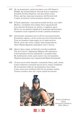 Г О М Е Р
67
615 Де, як розказують, захисток мають для себе божисті
Німфи, що вздовж берегів Ахелою ведуть хороводи, —
В камінь богами обернена, там вона вічно сумує.
Отже, про їжу пора нам подумати, мій богосвітлий
Старче, встигнеш і потім оплакати милого сина,
620 В Трою привізши, і там многослізний він буде для тебе!»
Мовив і, скочивши, білу вівцю Ахілл прудконогий
Сам заколов; білували, як личить, і справили друзі,
М’ясо усе на шматки порубали й, рожнами проткнувши,
Смажити стали старанно й готове з рожнів познімали.
625 Автомедонт заходився ще й хліб на столі розставляти
В кошиках гарних, а м’ясо ділив сам Ахілл богосвітлий.
Руки до поданих страв одразу ж усі простягнули.
Потім, коли уже голод і спрагу вони вдовольнили,
Довго Пріам Дарданід дивувався тоді із Ахілла,
630 Зросту його і красі, до богів бо усім був подібний.
Так же й Ахілл з Дарданіда Пріама собі дивувався,
Спостерігавши вигляд поважний і слухавши мову.
Як навтішались вони, один одного так споглядавши,
Перший промовив тоді староденний Пріам боговидий:
635 «Спати пусти мене швидше, годованцю Зевса, щоб, лігши,
Сном утішатись солодким могли ми на ложах спокійних.
Ні на хвилину повік не заплющував я над очима
З дня, коли духу позбувся мій син під руками твоїми,
Тільки стогнав я весь час і муки терпів незліченні,
Кадр із кінофільму
«Троя»
(режисер В. Петерсен,
США, 2004 р.)
 