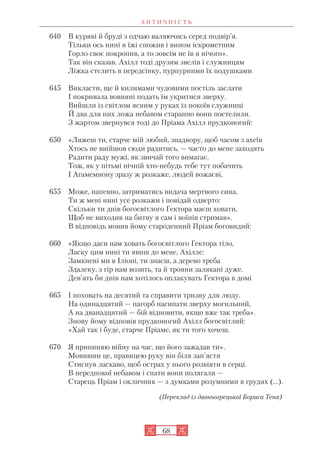 А Н Т И Ч Н І С Т Ь
68
640 В куряві й бруді з одчаю валяючись серед подвір’я.
Тільки ось нині я їжі спожив і вином іскрометним
Горло своє покропив, а то зовсім не їв я нічого».
Так він сказав. Ахілл тоді друзям звелів і служницям
Ліжка стелить в передсінку, пурпурними їх подушками
645 Викласти, ще й килимами чудовими постіль заслати
І покривала вовняні подать їм укритися зверху.
Вийшли із світлом ясним у руках із покоїв служниці
Й два для них ложа небавом старанно вони постелили.
З жартом звернувся тоді до Пріама Ахілл прудконогий:
650 «Ляжеш ти, старче мій любий, знадвору, щоб часом з ахеїв
Хтось не ввійшов сюди радитись, — часто до мене заходять
Радити раду мужі, як звичай того вимагає.
Тож, як у пітьмі нічній хто небудь тебе тут побачить
І Агамемнону зразу ж розкаже, людей вожаєві,
655 Може, напевно, затриматись видача мертвого сина,
Ти ж мені нині усе розкажи і повідай одверто:
Скільки ти днів богосвітлого Гектора маєш ховати,
Щоб не виходив на битву я сам і воїнів стримав».
В відповідь мовив йому староденний Пріам боговидий:
660 «Якщо даси нам ховать богосвітлого Гектора тіло,
Ласку цим нині ти явиш до мене, Ахілле:
Замкнені ми в Іліоні, ти знаєш, а дерево треба
Здалеку, з гір нам возить, та й трояни залякані дуже.
Дев’ять би днів нам хотілось оплакувать Гектора в домі
665 І поховать на десятий та справити тризну для люду.
На одинадцятий — пагорб насипати зверху могильний,
А на дванадцятий — бій відновити, якщо вже так треба».
Знову йому відповів прудконогий Ахілл богосвітлий:
«Хай так і буде, старче Пріаме, як ти того хочеш.
670 Я припиняю війну на час, що його зажадав ти».
Мовивши це, правицею руку він біля зап’ястя
Стиснув ласкаво, щоб острах у нього розвіяти в серці.
В передпокої небавом і спати вони полягали —
Старець Пріам і окличник — з думками розумними в грудях (...).
(Переклад із давньогрецької Бориса Тена)
 