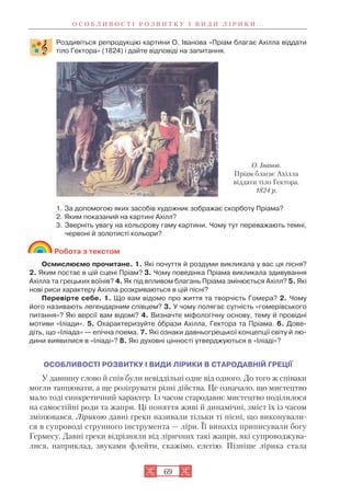 О С О Б Л И В О С Т І Р О З В И Т К У І В И Д И Л І Р И К И . . .
69
Роздивіться репродукцію картини О. Іванова «Пріам благає Ахілла віддати
тіло Гектора» (1824) і дайте відповіді на запитання.
1. За допомогою яких засобів художник зображає скорботу Пріама?
2. Яким показаний на картині Ахілл?
3. Зверніть увагу на кольорову гаму картини. Чому тут переважають темні,
червоні й золотисті кольори?
Робота з текстом
Осмислюємо прочитане. 1. Які почуття й роздуми викликала у вас ця пісня?
2. Яким постає в цій сцені Пріам? 3. Чому поведінка Пріама викликала здивування
Ахілла та грецьких воїнів? 4. Як під впливом благань Пріама змінюється Ахілл? 5. Які
нові риси характеру Ахілла розкриваються в цій пісні?
Перевірте себе. 1. Що вам відомо про життя та творчість Гомера? 2. Чому
його називають легендарним співцем? 3. У чому полягає сутність «гомерівського
питання»? Які версії вам відомі? 4. Визначте міфологічну основу, тему й провідні
мотиви «Іліади». 5. Охарактеризуйте îбрази Ахілла, Гектора та Пріама. 6. Дове
діть, що «Іліада» — епічна поема. 7. Які ознаки давньогрецької концепції світу й лю
дини виявилися в «Іліаді»? 8. Які духовні цінності утверджуються в «Іліаді»?
ОСОБЛИВОСТІ РОЗВИТКУ І ВИДИ ЛІРИКИ В СТАРОДАВНІЙ ГРЕЦІЇ
У давнину слово й спів були невіддільні одне від одного. До того ж співаки
могли танцювати, а ще розігрувати різні дійства. Це означало, що мистецтво
мало тоді синкретичний характер. Із часом стародавнє мистецтво поділилося
на самостійні роди та жанри. Ці поняття живі й динамічні, зміст їх із часом
змінювався. Лірикою давні греки називали тільки ті пісні, що виконували
ся в супроводі струнного інструмента — ліри. Її винахід приписували богу
Гермесу. Давні греки відрізняли від ліричних такі жанри, які супроводжува
лися, наприклад, звуками флейти, скажімо, елегію. Пізніше лірика стала
О. Іванов.
Пріам благає Ахілла
віддати тіло Гектора.
1824 р.
 