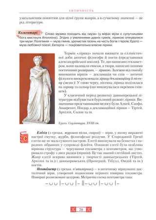 А Н Т И Ч Н І С Т Ь
70
узагальненим поняттям для цілої групи жанрів, а в сучасному значенні — це
рід літератури.
Слово музика походить від «муза» (у міфах музи є супутницями
бога мистецтв Аполлона). Згідно з уявленнями давніх греків, лірикою опікувалися
три музи: Полігімнія — муза гімнів, урочистих пісень на честь богів і героїв; Ерато —
муза любовної поезії; Евтерпа — покровителька власне лірики.
Термін «лірика» почали вживати за елліністич
ної доби античні філософи й поети (представники
александрійської школи). Те, що написано гекзамет
ром, вони називали епосом, а твори, написані іншими
поетичними розмірами, — лірикою. Залежно від способу
виконання віршів — декламація чи спів — античні
філологи виокремлювали лірику декламаційну й пісен
ну (мелос). У свою чергу, пісенна лірика поділялася
на хорову та сольну (що виконувалася окремим спів
цем).
У класичний період розвитку давньогрецької лі
тератури відбувається бурхливий розквіт лірики. Ви
значними представниками мелосу були Алкей, Сапфо,
Анакреонт, Піндар, а декламаційної лірики — Тіртей,
Архілох, Солон та ін.
Елеегія (з грецьк. журлива пісня, скарга) — вірш, у якому виражені
настрої смутку, журби, філософські роздуми. У Стародавній Греції
елегія ще не мала сумного настрою. Елегії виконували на бенкетах і на
родних зібраннях у супроводі флейти. Ознакою елегії була особлива
віршова структура — чергування гекзаметра з пентаметром, що утво
рювало строфу з двох рядків (віршів). Це так званий елегійний дистих.
Жанр елегії яскраво виявився у творчості давньогрецьких (Тіртей,
Архілох та ін.) і давньоримських (Проперцій, Тібулл, Овідій та ін.)
поетів.
Пентааметр (з грецьк. п’ятимірник) — в античному віршуванні дак
тилічний вірш, утворений подвоєнням першого піввірша гекзаметра.
Піввірші розмежовані цезурою. Метрична схема пентаметра така:

Ерато. Скульптура. XVIII ст.
Коментарі
 