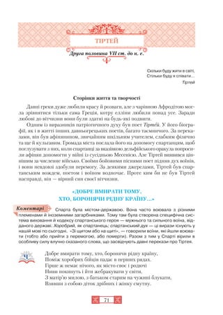 71
ТІРТЕЙ
Друга половина VII ст. до н. е.
Скільки буду жити в світі,
Стільки буду я співати…
Тіртей
Сторінки життя та творчості
Давні греки дуже любили красу й розваги, але з чарівною Афродітою мог
ла зрівнятися тільки сама Греція, котру елліни любили понад усе. Заради
любові до вітчизни вони були здатні на будь які подвиги.
Одним із виразників патріотичного духу був поет Тіртей. У його біогра
фії, як і в житті інших давньогрецьких поетів, багато таємничого. За перека
зами, він був афінянином, звичайним шкільним учителем, слабким фізично
та ще й кульгавим. Громада міста послала його на допомогу спартанцям, щоб
поглузувати з них, коли спартанці за вказівкою дельфійського оракула попроси
ли афінян допомогти у війні із сусідньою Месенією. Але Тіртей виявився цін
нішим за численне військо. Своїми бойовими піснями поет підняв дух воїнів,
і вони невдовзі здобули перемогу. За деякими джерелами, Тіртей був спар
танським вождем, поетом і воїном водночас. Проте ким би не був Тіртей
насправді, він — вірний син своєї вітчизни.
«ДОБРЕ ВМИРАТИ ТОМУ,
ХТО, БОРОНЯЧИ РІДНУ КРАЇНУ...»
Спарта була містом державою. Вона часто воювала з різними
племенами й іноземними загарбниками. Тому там була створена специфічна сис
тема виховання й кодексу спартанського героя — мужнього та сильного воїна, від
даного державі. Хоробрий, як спартанець; спартанський дух — ці вирази існують у
нашій мові по сьогодні. «Зі щитом або на щиті», — говорили воїни, які йшли воюва
ти (тобто або прийти з перемогою, або померти). Разом з тим у Спарті вірили в
особливу силу влучно сказаного слова, що засвідчують давні перекази про Тіртея.
Добре вмирати тому, хто, боронячи рідну країну,
Поміж хоробрих бійців падає в перших рядах.
Гірше ж немає нічого, як місто своє і родючі
Ниви покинуть і йти жебракувати у світи,
З матір’ю милою, з батьком старим на чужині блукати,
Взявши з собою діток дрібних і жінку смутну.
Коментарі
 