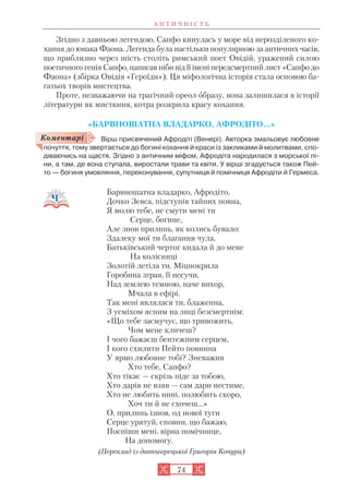 А Н Т И Ч Н І С Т Ь
74
Згідно з давньою легендою, Сапфо кинулась у море від нерозділеного ко
хання до юнака Фаона. Легенда була настільки популярною за античних часів,
що приблизно через шість століть римський поет Овідій, уражений силою
поетичного генія Сапфо, написав ніби від її імені передсмертний лист «Сапфо до
Фаона» (збірка Овідія «Героїди»). Ця міфологічна історія стала основою ба
гатьох творів мистецтва.
Проте, незважаючи на трагічний ореол образу, вона залишилася в історії
літератури як мисткиня, котра розкрила красу кохання.
«БАРВНОШАТНА ВЛАДАРКО, АФРОДІТО…»
Вірш присвячений Афродіті (Венері). Авторка змальовує любовне
почуття, тому звертається до богині кохання й краси із закликами й молитвами, спо
діваючись на щастя. Згідно з античним міфом, Афродіта народилася з морської пі
ни, а там, де вона ступала, виростали трави та квіти. У вірші згадується також Пей
то — богиня умовляння, переконування, супутниця й помічниця Афродіти й Гермеса.
Барвношатна владарко, Афродіто,
Дочко Зевса, підступів тайних повна,
Я молю тебе, не смути мені ти
Серце, богине,
Але знов прилинь, як колись бувало:
Здалеку мої ти благання чула,
Батьківський чертог кидала й до мене
На колісниці
Золотій летіла ти. Міцнокрила
Горобина зграя, її несучи,
Над землею темною, наче вихор,
Мчала в ефірі.
Так мені являлася ти, блаженна,
З усміхом ясним на лиці безсмертнім:
«Що тебе засмучує, що тривожить,
Чом мене кличеш?
І чого бажаєш бентежним серцем,
І кого схилити Пейто повинна
У ярмо любовне тобі? Зневажив
Хто тебе, Сапфо?
Хто тікає — скрізь піде за тобою,
Хто дарів не взяв — сам дари нестиме,
Хто не любить нині, полюбить скоро,
Хоч ти й не схочеш...»
О, прилинь ізнов, од нової туги
Серце урятуй, сповни, що бажаю,
Поспіши мені, вірна помічнице,
На допомогу.
(Переклад із давньогрецької Григорія Кочура)
Коментарі
 