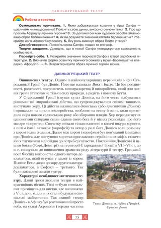 Д А В Н Ь О Г Р Е Ц Ь К И Й Т Е А Т Р
75
Робота з текстом
Осмислюємо прочитане. 1. Яким зображується кохання у вірші Сапфо —
щасливим чи нещасливим? Поясніть свою думку, використовуючи текст. 2. Про що
просить Афродіту лірична героїня? 3. За допомогою яких художніх засобів змальо
вано образ богині кохання? 4. Як ви розумієте значення епітета барвношатна? Роз
крийте його міфологічну основу. 5. Яку роль виконує образ Пейто у творі?
Для обговорення. Поясніть слова Сапфо, подані як епіграф.
Творче завдання. Доведіть, що в поезії Сапфо утверджується самоцінність
особистості.
Перевірте себе. 1. Розкрийте значення творчості Сапфо в історії зарубіжної лі
тератури. 2. Визначте форму розвитку ліричного сюжету у вірші «Барвношатна вла
дарко, Афродіто…». 3. Охарактеризуйте образ ліричної героїні вірша.
ДАВНЬОГРЕЦЬКИЙ ТЕАТР
Виникнення театру. Одним із найпопулярніших персонажів міфів Ста
родавньої Греції був Діоніс. Його ще називали Вакх і Бахус. Це бог рослин
ності, родючості, покровитель виноградарства й виноробства, який для дав
ніх греків утілював не тільки силу природи, а радість і повноту буття.
У Стародавній Греції існував культ Діоніса, на його честь відбувалися
різноманітні імпровізовані дійства, що супроводжувалися співом, танцями,
виступами хору. Ці дійства називалися діонісіями (або пристрасті Діоніса)
і припадали на цикли землеробства, особливо на весну й осінь, коли прихо
дила пора нового селянського року або збирання плодів. Хор переодягнутих
цапоногими сатирами селян славив свого бога й у піснях розповідав про його
мандри та пригоди. Спочатку співали тільки вдягнені в козячі шкури хористи,
а потім їхній ватажок (корифей) та актор у ролі бога Діоніса вели розмову
з хором і один з одним. Діалог між хором і корифеєм був пов’язаний із міфами
про Діоніса, але поступово хор став прославляти героїв інших міфів, сюжети
яких тлумачили відповідно до потреб суспільства. Поклоніння Діонісові й ін
шим богам (Корі, Деметрі) на території Стародавньої Греції в VII–VI ст. до
н. е. спонукало до виникнення драми як роду літератури й театру. Грецький
поет Феспід використав одного актора де
кламатора, який вступав у діалог із хором.
Пізніше Есхіл додав до хору другого актора
декламатора, а Софокл — третього. Так
були закладені засади театру.
Характерні особливості античного те
атру. Давні греки зводили театри в най
красивіших місцях. Тоді не було спеціаль
них приміщень для вистав, але починаючи
з V ст. до н. е. для них стали будувати спе
ціальні майданчики. Так званий «театр
Діоніса» в Афінах був розташований просто
неба, на схилі Акрополя (верхня частина
Театр Діоніса. м. Афіни (Греція).
Сучасне фото
 