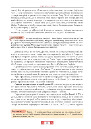А Н Т И Ч Н І С Т Ь
76
міста). Він міг умістити до 17 тисяч глядачів (половина населення Афін того
часу). Театр складався з таких основних частин: оркестри (місце перед сценою
для гри акторів), де розміщалися хор і жертовник богу Діонісові; театрону
(місця для глядачів), де в першому ряду стояло крісло для жерця Діоніса;
скени (споруди позаду оркестри), де переодягалися актори; а перед скеною
знаходився проскеній — дерев’яний фасад або особлива декоративна стіна.
З обох боків проскенія були проходи для публіки. За цією схемою будували
ся всі давньогрецькі театри.
П’єси ставили на міфологічні й історичні сюжети. Усі ролі виконували
чоловіки, хор теж був виключно чоловічим (від 12 до 15 чоловіків).
Актори виступали в масках і на котóрнах (високі відкриті чобітки
з м’якої шкіри з товстими підошвами). Котурни давали змогу збільшити зріст акто
ра, зробити його поступ величнішим. А в масках рот був широко відкритий, що ство
рювало ефект рупора. Маски відображали різні людські почуття — жорстокість, ра
дість, горе, біль, їх можна було роздивитися здалеку.
Декорацій тоді ще не було. До речі, жінок не завжди допускали на ви
стави, а якщо допускали, то вони сиділи окремо від чоловіків. У Стародав
ній Греції професія актора вважалася дуже престижною, бо актор, згідно з
уявленнями того часу, прославляв культ богів. Серед драматургів відбували
ся змагання, а в процесі визначення переможця враховували думку публіки.
Особливою популярністю користувалися Есхіл, Софокл та Евріпід.
Організацію вистав брала на себе держава в особі багатих людей, котрі вва
жали це своїм громадянським обов’язком. Театральні вистави влаштовували
кілька разів на рік, вони могли тривати з ранку до темної ночі. Глядачі почи
нали збиратися на світанку й протягом дня дивилися три чотири п’єси.
Крім офіційного, існував також античний народний театр, у якому висту
пали мандрівні комедіанти, вони розігрували свої дійства (переважно сати
ричні) прямо на площах і не завжди в масках.
Основні жанри давньогрецької драми. Основними жанрами давньогрець
кої драми були трагедія та комедія. Етимологія слова трагедія пов’язана з
античними культовими обрядами, сценічними розігруваннями міфу, неод
мінним атрибутом яких був цап (з грецьк. tragos — козел).
Першим творцем трагедії вважається письменник з Афін Феспід. У 534 р.
до н. е. під час діонісій була поставлена його трагічна п’єса, у якій, крім хору,
виступав актор, котрий робив повідомлення хору, а хор йому відповідав і
брав активну участь у розвитку сюжету. Якщо спочатку вистави в античному
театрі нагадували перегукування соліста з хором, то Есхіл, увівши другого
Коментарі
Теàтр — 1) видовищний вид мистецтва, що є синтезом літерату
ри, музики, хореографії, вокалу, образотворчого мистецтва та ін.; 2) приміщення
для театральних вистав.
Зауважте!
 