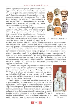 Д А В Н Ь О Г Р Е Ц Ь К И Й Т Е А Т Р
77
актора, зробив сюжет трагедії динамічнішим і на
пруженішим. Згодом у змагання з Есхілом вступив
Софокл, котрий хотів захопити глядачів гостротою
дії. А Евріпід дивився на міф із позиції того сучас
ного суспільства, тому переживання його героїв
були наближені до публіки. До того ж монологи
персонажів Евріпіда супроводжувалися музикою,
що посилювало враження від сказаного. Такі творчі
змагання сприяли розвитку драми.
Як правило, давньогрецька трагедія почина
лася з прологу (декламації), потім виходив хор із
піснею (парод), а далі йшли епісодії (епізоди), що
переривалися час від часу піснями хору (стасими).
Остання частина трагедії — заключний стасим і ви
хід акторів і хору (ексод). Отже, хорові пісні ділили
трагедію на частини, що в сучасній драматургії
називаються актами. Кількість частин була різною навіть в одного автора.
Протягом вистави хор не полишав свого місця: він сприяв акторам у розкрит
ті змісту трагедії, давав оцінку вчинкам і почуттям персонажів із точки зору
моралі того часу. Оскільки хор постійно знаходився на сцені, а декорацій тоді
ще не використовували, у давньогрецькій трагедії дотримувалися принципу
єдності часу, місця та дії, тобто всі події мали відбутися в одному місці й в
один час (протягом одного дня). Про події, які виходили за межі цього часу
та простору, розповідали так звані вісники. До речі, Евріпід придумав оригі
нальну розв’язку для трагедії — deus ex machina («бог із машини», який вирі
шував усі конфлікти). Традиції давньогрецької трагедії розвивали драма
турги Стародавнього Риму.
Розвиток давньогрецької рабовласницької демократії
спричинив появу нового драматичного жанру — комедії,
яка починає свій відлік від творчості Арістофана на межі
V–IV ст. до н. е. Поняття «комедія» утворилося від грець
ких слів komodia, komos — весела процесія та ode — пісня.
Основи комедії були закладені на острові Сицилія, а по
тім вони утвердилися в Афінах.
Зміст комедії становить не міф або історичне минуле,
а реальне життя, у ній порушували актуальні питання для
суспільства. Давньогрецька комедія спиралася на фольк
лорні джерела (пісні, драматизовані дійства), надаючи їм
викривального змісту. Важливою особливістю давньогрець
кої комедії була абсолютна свобода й право автора на висмі
ювання окремих громадян чи негативних явищ. У ті часи
комічні персонажі поставали не як індивідуальності, а як
певні соціальні типи, що всіляко підкреслювалося за до
Античні маски. I ст. до н. е.
Талія — муза
комедії. Скульптура.
XVII ст.
 