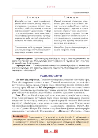 Продовження табл.
Творче завдання. Підготуйте усну розповідь на тему: 1. «Яку людину можна на
звати культурною?»; 2. «Роль культури в житті людини»; 3. «Сучасний світ і культура»
(1 за вибором, 8–10 речень).
Перевірте себе. 1. У яких значеннях уживається поняття «культура»? 2. Яким є при
значення культури для розвитку людини та людства? 3. Як співвідносяться поняття
«культура» і «література»?
РОДИ ЛІТЕРАТУРИ
Що таке рід літератури. Головною категорією словесного мистецтва є рід.
Роди літератури мають давню історію. Традиційно визначають три роди літе
ратури: епос, лірику, драму. Уперше поділ літератури на роди здійснив Аріс
тотель у праці «Поетика». Рід літератури — це найбільш загальна категорія
літературознавства, що охоплює цілу низку менших за обсягом понять (жан
ри), типологічно подібних між собою за способом художньої організації.
Епос. Епос, як і інші літературні роди, походить від міфів, що в давнину
були тісно пов’язані з ритуалами. На їх основі виникло стародавнє оповідне
мистецтво. Витоки епосу знаходимо й в усній народній творчості. Найдавніші
(архаїчні) епічні форми — міф, казка, легенда, сказання тощо. Пізніше виник
так званий давній (класичний) епос — «Магабгарата», «Рамаяна» (Індія) , «Ілі
ада» та «Одіссея» Гомера. Ще пізніше — героїчний епос (фольклорні твори різ
них народів, створені в добу Середньовіччя) — «Пісня про Нібелунгів», «Пісня
В С Т У П
6
К у л ь т у р а Л і т е р а т у р а
Функції культури: гуманістична (утвер
дження позитивного досвіду людства),
передавання суспільного досвіду, кому
нікаційна (засіб спілкування), пізнаваль
на (пізнання світу), регулятивна (у сфері
суспільних відносин, норм, поведінки),
знакова (відображення певних культур
них смислів доби, народу), ціннісна (ви
роблення життєвих цінностей).
Функції художньої літератури: пізна
вальна (дає змогу пізнати світ і лю
дину), естетична (розбудовує світ за
законами краси, створення яскравих
художніх образів, у яких утілено уяв
лення про життя та духовні ідеали),
виховна (виховує моральні якості й
естетичний смак), гедоністична (дає
насолоду від процесу читання й ос
мислення прочитаного).
Різноманіття видів культури (народна
культура, культура побуту, мови, політич
на культура, художня культура).
Специфічні форми літератури (роди,
жанри, напрями, течії).
Ознаки епосу: 1) в основі — подія (події); 2) об’єктивність
зображуваної реальності; 3) у читача створюється враження «саморухливості»
і «саморозвитку» епічного світу; 4) дистанціювання оповідача від зображуваної
реальності (оповідач — посередник між зображуваним світом і читачем).
Зауважте!
 