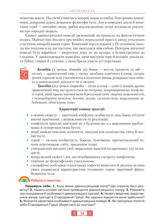 А Н Т И Ч Н І С Т Ь
78
помогою масок. На сцені з’явилися шахраї, користолюбці, безсоромні чинов
ники, довірливі дурні, демагоги філософи та ін. Але в комедіях діяли й пози
тивні герої — звичайні люди, дрібні землевласники, котрі втілювали уявлен
ня про народну мораль.
Сюжет давньогрецької комедії заснований, як правило, на фантастичних
подіях. Найчастіше йшлося про якийсь нереальний проект, зміну усталених
стосунків, випробування героя. Комічний хор складався з 24 чоловіків, інко
ли він поділявся на дві частини, що змагалися між собою. Центром античної
комедії була парабаса — звернення хору не до актора, а безпосередньо до
глядачів. У давньогрецьких комедіях, крім виступів хору й акторів, уводили
ся бійки, сварки й сутички, у яких брали участь усі персонажі.
Комеедія (з грецьк. komodiа від komos — весела процесія та ode —
пісня) — драматичний твір, у якому засобами комічного (гумор, сатира,
іронія, сарказм та ін.) висміюються негативні явища, розкривається сміш
не в навколишній дійсності чи в людині.
Трагеедія (від грецьк. tragoedia — пісня козла) — один із жанрів драми;
драматичний твір, що ґрунтується на гострому, непримиренному конфлік
ті героя, який прагне високої мети й реалізації своїх творчих можливостей,
з непереборним началом: богами, долею, суспільством, моральними за
бобонами, обов’язком тощо.
Характерні ознаки трагедії:
• в основі сюжету — трагічний конфлікт особистості, яка бажає втілити
високі прагнення, з неможливістю їх реалізації;
• конфлікти трагедії пов’язані не з буденністю, а з важливими пробле
мами й суперечностями буття;
• події завжди важливі, доленосні, значущі для суспільства, світу й осо
бистості;
• герой — сильна особистість, борець, бунтівник, протиставлений ін
шим персонажам, світу, традиціям тощо;
• утвердження високих ідей, моральних якостей на противагу злу та ни
цості;
• напружений сюжет і дія, що відображають гостроту конфліктів;
• тяжіння до філософських узагальнень;
• специфічні особливості (поетика): пафосні монологи й діалоги; велика
увага надавалася характеристиці головного героя; трагічний фінал,
безвихідь та ін.
Робота з текстом
Перевірте себе. 1. Коли виник давньогрецький театр? Що сприяло його роз
витку? 2. Назвіть основні частини приміщення давньогрецького театру. 3. Розкажіть
про походження й особливості давньогрецької трагедії. 4. Назвіть видатних представ
ників жанру трагедії в Стародавній Греції. Які художні відкриття вони здійснили?
5. Визначте характерні особливості давньогрецької комедії. 6. Які театральні поняття
доби Стародавньої Греції збереглися до сьогодні?
 