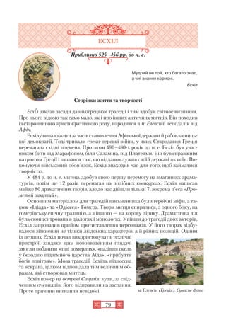 79
ЕСХІЛ
Приблизно 525–456 рр. до н. е.
Мудрий не той, хто багато знає,
а чиї знання корисні.
Есхіл
Сторінки життя та творчості
Есхіл заклав засади давньогрецької трагедії і тим здобув світове визнання.
Про нього відомо так само мало, як і про інших античних митців. Він походив
із старовинного аристократичного роду, народився в м. Елевсіні, неподалік від
Афін.
Есхілу випало жити за часів становлення Афінської держави й рабовласниць
кої демократії. Тоді тривали греко перські війни, у яких Стародавня Греція
перемагала східні племена. Протягом 490–480 х років до н. е. Есхіл був учас
ником битв під Марафоном, біля Саламіна, під Платеями. Він був справжнім
патріотом Греції і пишався тим, що віддано служив своїй державі як воїн. Ви
конуючи військовий обов’язок, Есхіл знаходив час для того, щоб займатися
творчістю.
У 484 р. до н. е. митець здобув свою першу перемогу на змаганнях драма
тургів, потім ще 12 разів перемагав на подібних конкурсах. Есхіл написав
майже 80 драматичних творів, але до нас дійшли тільки 7, зокрема п’єса «Про
метей закутий».
Основним матеріалом для трагедій письменника були героїчні міфи, а та
кож «Іліада» та «Одіссея» Гомера. Твори митця спиралися, з одного боку, на
гомерівську епічну традицію, а з іншого — на хорову лірику. Драматична дія
була сконцентрована в діалогах і монологах. Увівши до трагедії двох акторів,
Есхіл запровадив прийом протиставлення персонажів. У його творах відбу
валося зіткнення не тільки людських характерів, а й різних позицій. Одним
із перших Есхіл почав використовувати технічні
пристрої, завдяки цим нововведенням глядачі
змогли побачити «тіні померлих», «падіння скель
у безодню підземного царства Аїда», «прибуття
богів повітрям». Мова трагедій Есхіла, піднесена
та яскрава, цілком відповідала тим величним об
разам, які створював митець.
Есхіл помер на острові Сицилія, куди, за свід
ченням очевидців, його відправили на заслання.
Проте причини вигнання невідомі. м. Елевсін (Греція). Сучасне фото
 