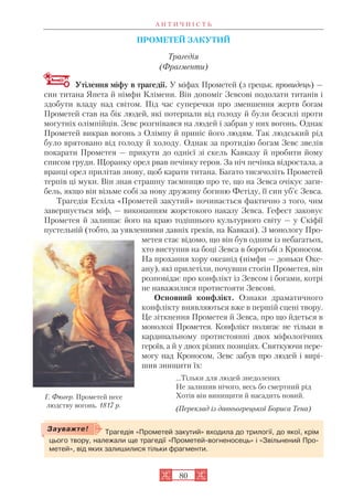 А Н Т И Ч Н І С Т Ь
80
ПРОМЕТЕЙ ЗАКУТИЙ
Трагедія
(Фрагменти)
Утілення міфу в трагедії. У міфах Прометей (з грецьк. провидець) —
син титана Япета й німфи Клімени. Він допоміг Зевсові подолати титанів і
здобути владу над світом. Під час суперечки про зменшення жертв богам
Прометей став на бік людей, які потерпали від голоду й були безсилі проти
могутніх олімпійців. Зевс розгнівався на людей і забрав у них вогонь. Однак
Прометей викрав вогонь з Олімпу й приніс його людям. Так людський рід
було врятовано від голоду й холоду. Однак за протидію богам Зевс звелів
покарати Прометея — прикути до однієї зі скель Кавказу й пробити йому
списом груди. Щоранку орел рвав печінку героя. За ніч печінка відростала, а
вранці орел прилітав знову, щоб карати титана. Багато тисячоліть Прометей
терпів ці муки. Він знав страшну таємницю про те, що на Зевса очікує заги
бель, якщо він візьме собі за нову дружину богиню Фетіду, її син уб’є Зевса.
Трагедія Есхіла «Прометей закутий» починається фактично з того, чим
завершується міф, — виконанням жорстокого наказу Зевса. Гефест заковує
Прометея й залишає його на краю тодішнього культурного світу — у Скіфії
пустельній (тобто, за уявленнями давніх греків, на Кавказі). З монологу Про
метея стає відомо, що він був одним із небагатьох,
хто виступив на боці Зевса в боротьбі з Кроносом.
На прохання хору океанід (німфи — доньки Оке
ану), які прилетіли, почувши стогін Прометея, він
розповідає про конфлікт із Зевсом і богами, котрі
не наважилися протистояти Зевсові.
Основний конфлікт. Ознаки драматичного
конфлікту виявляються вже в першій сцені твору.
Це зіткнення Прометея й Зевса, про що йдеться в
монолозі Прометея. Конфлікт полягає не тільки в
кардинальному протистоянні двох міфологічних
героїв, а й у двох різних позиціях. Святкуючи пере
могу над Кроносом, Зевс забув про людей і вирі
шив знищити їх:
…Тільки для людей знедолених
Не залишив нічого, весь бо смертний рід
Хотів він винищити й насадить новий.
(Переклад із давньогрецької Бориса Тена)
Трагедія «Прометей закутий» входила до трилогії, до якої, крім
цього твору, належали ще трагедії «Прометей вогненосець» і «Звільнений Про
метей», від яких залишилися тільки фрагменти.
Зауважте!
Г. Фюгер. Прометей несе
людству вогонь. 1817 р.
 