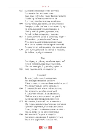 Е С Х І Л
83
455 Для зим холодних і весни квітучої,
І золотого літа плодоносного.
Весь труд їх був без тями. Таємничий схід
І захід зір небесних пояснив я їм.
З усіх наук найвидатнішу винайшов
460 Науку чисел, ще й письмен сполучення
І творчу дав їм пам’ять — цю праматір муз.
І в ярма перший уярмив тварини я,
Щоб у важкій роботі, приневолені,
Людей своїми заступили спинами.
465 Я віжколюбних коней в колісниці впріг —
Забагатілих розкошів оздоблення.
Хто, як не я, для мореплавців вигадав
Між хвиль летючі льнянокрилі повози?
Для смертних всі знаряддя ці я винайшов,
470 Собі ж, бездольний, не знайду я способу,
Як із біди своєї увільнитися.
Хор
Вже й розум губиш у ганебних муках ти!
Немов поганий лікар недосвідчений,
Що сам захворів, блудиш і сумуєш ти,
475 Собі самому ліків не знаходячи.
Прометей
Та вислухайте далі, і здивуєтесь,
Які я мудрі винайшов умілості
Й мистецтва, — з них найважливіші ось які:
Хто занедужав, ні пиття цілющого
480 З трави гойниці, ні мастей не знаючи,
Без допомоги загибав лікарської, —
Я їх навчив вигойні ліки змішувать,
Щоб цим перемагати всякі хворості.
Для них я різні віщування способи
485 Установив, і перший сни я визначив,
Що справджуються; роз’яснив я значення
Прикмет дорожніх, і таємних висловів,
І льоту хижих, кривопазуристих птиць —
Яка на добре чи на зле провісниця;
490 Усі пташині з’ясував я звичаї —
І як живе з них кожна й чим годується,
Яка в них ворожнеча і любов яка.
 
