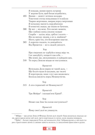 А Н Т И Ч Н І С Т Ь
84
Я показав, якими мають нутрощі
У жертви бути, щоб богам подобатись,
495 Якими — жовчі і печінок кольори.
Товстенні стегна попаливши й тельбухи
Тварин жертовних, викрив перед смертними
Я потаємну вмілість передбачення
В огнистих знаках, ще ніким не бачених.
500 Це все — від мене. Хто посміє мовити,
Що глибоко попід землею сховані
Скарби — залізо, мідь, срібло і золото —
Він на вигоду людям, а не я, знайшов?
Ніхто, крім тих, хто безсоромно хвастає.
505 А коротко сказати, то довідайтесь:
Від Прометея — всі в людей умілості.
Хор
Про смертних не турбуйся понад міру ти.
І не занедбуй у нещасті сам себе, —
Ми певні, що, звільнившись із кайданів цих,
510 Ти перед Зевсом міццю не поступишся.
Прометей
Всевладна Доля вирок не такий дала, —
Ще безліч муки й катувань, ще тисячі
Я перетерплю, поки з пут цих визволюсь:
Безсила вмілість перед Неминучістю.
Хор
515 А хто стерничий тої Неминучості?
Прометей
Три Мойри1 і всепам’ятні Ерінії2.
Хор
Невже сам Зевс їм силою поступиться?
Прометей
Йому своєї долі не уникнути.
1 Мойри — три дочки Зевса й Феміди, богині долі людей. Одна визначала людську до
лю, друга пряла нитку цієї долі, третя перетинала ту нитку, коли людина помирала.
2 Ерінії — богині, народжені Геєю, які мешкали в Аїді. Зображувались у вигляді ста
рих страхітливих жінок із зміями замість волосся, із запаленими факелами в руках.
 