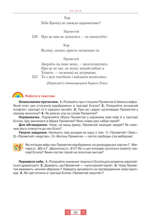 Е С Х І Л
85
Хор
Хіба Кронід не завжди царюватиме?
Прометей
520 Про це вам не дізнатись — не випитуйте.
Хор
Велику, видно, криєш таємницю ти.
Прометей
Зверніть на інше мову, — розголошувать
Про це не час, це мушу якнайглибше я
Ховати, — таємниці як дотримаю,
525 То з мук ганебних і кайданів визволюсь.
(Переклад із давньогрецької Бориса Тена)
Робота з текстом
Осмислюємо прочитане. 1. Розкажіть про стосунки Прометея й Зевса в міфах.
Який етап цих стосунків відображено в трагедії Есхіла? 2. Розкрийте основний
конфлікт трагедії та її художні засоби. 3. Про які «дари» розповідає Прометей у
своєму монолозі? 4. Як реагує хор на слова Прометея?
Порівнюємо. Порівняйте îбраз Прометея у відомому вам міфі й у трагедії
Есхіла. Що змінилося в îбразі Прометея? Яких нових рис набув герой?
Для обговорення. Чому, на вашу думку, Прометей захищає людей? Як пояс
нює його співчуття до них Есхіл?
Творче завдання. Напишіть твір роздум на одну з тем: 1) «Прометей і Зевс»;
2) «Прометей і людство»; 3) «Вогонь Прометея — світло свободи» (за вибором).
Які епізоди міфу про Прометея відображено на репродукціях картин Г. Фю
гера (c. 80) й Г. Джонсона (с. 81)? Які з цих епізодів суголосні сюжету тра
гедії Есхіла? Яким постає герой на полотнах митців?
Перевірте себе. 1. Розкрийте значення творчості Есхіла для розвитку європей
ської драматургії. 2. Доведіть, що Прометей — «культурний герой». 3. Чому Проме
тея вважають «вічним образом»? Наведіть аргументи на підтвердження своєї вдпо
віді. 4. Які ідеї втілено в трагедії Есхіла «Прометей закутий»?
 