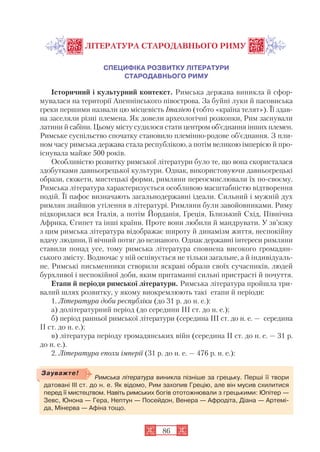 86
ЛІТЕРАТУРА СТАРОДАВНЬОГО РИМУ
СПЕЦИФІКА РОЗВИТКУ ЛІТЕРАТУРИ
СТАРОДАВНЬОГО РИМУ
Історичний і культурний контекст. Римська держава виникла й сфор
мувалася на території Апеннінського півострова. За буйні луки й пасовиська
греки першими назвали цю місцевість Італією (тобто «країна телят»). Її здав
на заселяли різні племена. Як довели археологічні розкопки, Рим заснували
латини й сабіни. Цьому місту судилося стати центром об’єднання інших племен.
Римське суспільство спочатку становило племінно родове об’єднання. З пли
ном часу римська держава стала республікою, а потім великою імперією й про
існувала майже 500 років.
Особливістю розвитку римської літератури було те, що вона скористалася
здобутками давньогрецької культури. Однак, використовуючи давньогрецькі
образи, сюжети, мистецькі форми, римляни переосмислювали їх по своєму.
Римська література характеризується особливою масштабністю відтворення
подій. Її пафос визначають загальнодержавні ідеали. Сильний і мужній дух
римлян знайшов утілення в літературі. Римляни були завойовниками. Риму
підкорилася вся Італія, а потім Йорданія, Греція, Близький Схід, Північна
Африка, Єгипет та інші країни. Проте вони любили й мандрувати. У зв’язку
з цим римська література відображає широту й динамізм життя, неспокійну
вдачу людини, її вічний потяг до незнаного. Однак державні інтереси римляни
ставили понад усе, тому римська література сповнена високого громадян
ського змісту. Водночас у ній оспівується не тільки загальне, а й індивідуаль
не. Римські письменники створили яскраві образи своїх сучасників, людей
бурхливої і неспокійної доби, яким притаманні сильні пристрасті й почуття.
Етапи й періоди римської літератури. Римська література пройшла три
валий шлях розвитку, у якому виокремлюють такі етапи й періоди:
1. Література доби республіки (до 31 р. до н. е.):
а) долітературний період (до середини ІІІ ст. до н. е.);
б) період ранньої римської літератури (середина ІІІ ст. до н. е. — середина
II ст. до н. е.);
в) література періоду громадянських війн (середина II ст. до н. е. — 31 р.
до н. е.).
2. Література епохи імперії (31 р. до н. е. — 476 р. н. е.):
Римська література виникла пізніше за грецьку. Перші її твори
датовані ІІІ ст. до н. е. Як відомо, Рим захопив Грецію, але він мусив схилитися
перед її мистецтвом. Навіть римських богів ототожнювали з грецькими: Юпітер —
Зевс, Юнона — Гера, Нептун — Посейдон, Венера — Афродіта, Діана — Артемі
да, Мінерва — Афіна тощо.
Зауважте!
 