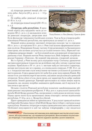 Л І Т Е Р А Т У Р А С Т А Р О Д А В Н Ь О Г О Р И М У
87
а) література ранньої імперії, або «зо
лота доба» Августа (31 р. до н. е. — 14 р.
н. е.);
б) «срібна доба» римської літератури
(I–II ст. н. е.);
в) література пізньої імперії (III–IV ст.
н. е.).
Література доби республіки. В арха
їчний період (від прадавніх часів до се
редини III ст. до н. е.) закладалися осно
ви римської літератури, джерелами якої
були фольклор і вірування італійських племен. Тоді ж була утворена рабо
власницька Римська республіка, яка проіснувала до кінця I ст. до н. е.
Перший період розвитку писемної літератури охоплює час із середини
III ст. до н. е. до середини II ст. до н. е. Рим став цілком сформованим антич
ним полісом. Підкоривши більшу частину Середземномор’я та Балканського
півострова, він активно долучається до елліністичного світу. Переклад і на
слідування грецьких творів — це був плідний шлях для римської літератури на
ранньому етапі. Першим поетом Риму вважається Лівій Андронік, котрий пе
реклав Гомерову «Одіссею». Це перший твір римлян, створений латиною.
Як і в Греції, у Римі велику роль відігравав театр. Спочатку драматичні
вистави влаштовували тільки під час релігійних свят або у зв’язку з урочистими
подіями. Приблизно в IV ст. до н. е. вистави набули світського характеру,
актори виступали вже не в храмах, а в спеціальних спорудах. У ІІІ–ІІ ст. до
н. е. театральні вистави стали невід’ємною частиною суспільного й духовного
життя римлян. Серед драматургів тієї доби був дуже популярним Плавт. Він
писав п’єси для нижчих верств населення, заклавши засади комедії в римській
літературі. Хоча в його п’єсах діяли греки, але характери були добре знайомі
римлянам. Інший драматург Теренцій орієнтувався на смаки вищих верств,
уважаючи, що людину потрібно зацікавити проблемами, які б змусили її за
мислитися про життя.
Останнє століття Римської республіки позначене завойовницькими вій
нами римлян і внутрішнім розбратом. У 49 р. до н. е. в результаті запеклої бо
ротьби Юлій Цезар захопив Рим, зосередивши у своїх руках величезну владу.
Однак проти нього була організована змова сенаторів з метою відновлення
республіки. У 44 р. до н. е. Цезар був убитий.
Проте громадянські війни не припинилися. У результаті тривалої політич
ної боротьби Октавіан Август (Гай Юлій Цезар Август) бере у свої руки владу
в республіці. Розвиток літератури в період громадянських воєн уповільнився.
Особливої популярності в цей час набуває історіографія, у яку вводяться
Театр Помпея. м. Рим (Італія). Сучасне фото
В античному світі важливу роль відігравало мистецтво усного мов
лення, або красномовства, що називалося риторикою. Воно впливало на різні жан
ри літератури. У них використано багато художніх засобів з усного мовлення.
Зауважте!
 