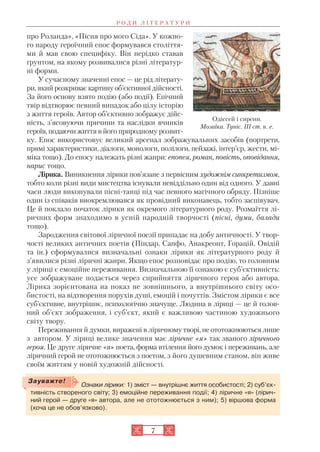 про Роланда», «Пісня про мого Сіда». У кожно
го народу героїчний епос формувався століття
ми й мав свою специфіку. Він нерідко ставав
ґрунтом, на якому розвивалися різні літератур
ні форми.
У сучасному значенні епос — це рід літерату
ри, який розкриває картинуоб’єктивної дійсності.
За його основу взято подію (або події). Епічний
твір відтворює певний випадок або цілу історію
з життя героїв. Автор об’єктивно зображує дійс
ність, з’ясовуючи причини та наслідки вчинків
героїв, подаючи життя в його природному розвит
ку. Епос використовує великий арсенал зображувальних засобів (портрети,
прямі характеристики, діалоги, монологи, полілоги, пейзажі, інтер’єр, жести, мі
міка тощо). До епосу належать різні жанри: епопея, роман, повість, оповідання,
нарис тощо.
Лірика. Виникнення лірики пов’язане з первісним художнім синкретизмом,
тобто коли різні види мистецтва існували невіддільно один від одного. У давні
часи люди виконували пісні танці під час певного магічного обряду. Пізніше
один із співаків виокремлювався як провідний виконавець, тобто заспівувач.
Це й поклало початок лірики як окремого літературного роду. Розмаїття лі
ричних форм знаходимо в усній народній творчості (пісні, думи, балади
тощо).
Зародження світової ліричної поезії припадає на добу античності. У твор
чості великих античних поетів (Піндар, Сапфо, Анакреонт, Горацій, Овідій
та ін.) сформувалися визначальні ознаки лірики як літературного роду й
з’явилися різні ліричні жанри. Якщо епос розповідає про подію, то головним
у ліриці є емоційне переживання. Визначальною її ознакою є суб’єктивність:
усе зображуване подається через сприйняття ліричного героя або автора.
Лірика зорієнтована на показ не зовнішнього, а внутрішнього світу осо
бистості, на відтворення порухів душі, емоцій і почуттів. Змістом лірики є все
суб’єктивне, внутрішнє, психологічно значуще. Людина в ліриці — це й голов
ний об’єкт зображення, і суб’єкт, який є важливою частиною художнього
світу твору.
Переживання й думки, виражені в ліричному творі, не ототожнюються лише
з автором. У ліриці велике значення має ліричне «я» так званого ліричного
героя. Це друге ліричне «я» поета, форма втілення його думок і переживань, але
ліричний герой не ототожнюється з поетом, з його душевним станом, він живе
своїм життям у новій художній дійсності.
7
Р О Д И Л І Т Е Р А Т У Р И
Одіссей і сирени.
Мозаїка. Туніс. ІІІ ст. н. е.
Ознаки лірики: 1) зміст — внутрішнє життя особистості; 2) суб’єк
тивність створеного світу; 3) емоційне переживання події; 4) ліричне «я» (лірич
ний герой — друге «я» автора, але не ототожнюється з ним); 5) віршова форма
(хоча це не обов’язково).
Зауважте!
 