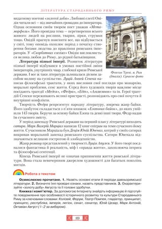 Л І Т Е Р А Т У Р А С Т А Р О Д А В Н Ь О Г О Р И М У
89
видатному поетові «золотої доби». Любовні елегії Ові
дія читали всі — від звичайних громадян до імператора.
Однак основним своїм твором поет уважав «Мета
морфози». Його провідна тема — перетворення всього
живого: людей на рослини, тварин, зірки, струмки
тощо. Овідій прагнув пояснити все, що відбувається
у світі, тому оповідь охоплює період з початку ство
рення богами людства до правління римських імпе
раторів. У «Скорботних елегіях» Овідія висловлюєть
ся велика любов до Риму, до рідної батьківщини.
Література пізньої імперії. Розвиток літератури
пізньої імперії відбувався в умовах постійної зміни
імператорів, унутрішніх чвар, глибокої кризи Римської
держави. І все ж таки література залишалася дієвим за
собом впливу на суспільство. Луцій Анней Сенека на
писав філософські трактати, у яких висловив свої погляди про монархію,
моральні проблеми, сенс життя. Серед його художніх творів важливе місце
посідають трагедії «Медея», «Федра», «Едіп», «Агамемнон» та ін. Герої траге
дій Сенеки переживають великі пристрасті, розповідають про свої почуття й
внутрішні конфлікти.
Творчість Федра репрезентує народну літературу, зокрема жанр байки.
Його здобуток складається з п’яти книжок «Езопових байок», до яких увій
шли 145 творів. Беручи за основу байки Езопа та деякі інші твори, Федр надав
їм сучасного змісту.
У період занепаду Римської держави на перший план у літературі виходить
сатира. Марк Валерій Марціал написав 12 книг епіграм на теми сучасного йому
життя. Сучасником Марціала був Децім Юній Ювенал, котрий у своїх сатирах
викривав моральний занепад римського суспільства. Сатири Ювенала від
значаються великою гостротою й злободенністю.
Жанр роману представлений у творчості Луція Апулея. У його творі поєд
налися фантастика й реальність, міф і «правда життя», захоплююча інтрига
та філософські сентенції.
Кінець Римської імперії не означав припинення життя римської літера
тури. Вона стала невичерпним джерелом художності для багатьох поколінь
митців.
Робота з текстом
Осмислюємо прочитане. 1. Назвіть основні етапи й періоди давньоримської
літератури. 2. Визначте їхні провідні ознаки, назвіть представників. 3. Охарактери
зуйте «золоту добу» Августа та її головні здобутки.
Книжка і комп’ютер. За допомогою Інтернету знайдіть інформацію й підготуй
те повідомлення про особливості історичного розвитку та культури Стародавнього
Риму за ключовими словами: Колізей, Форум, Театр Помпея, гладіатор, принципат,
принцепс, республіка, імперія, легіон, сенат, сенатор, Юлій Цезар, Марк Антоній,
Октавіан Август (1–2 за вибором).
Фонтан Треві. м. Рим
(Італія). Сучасне фото
 