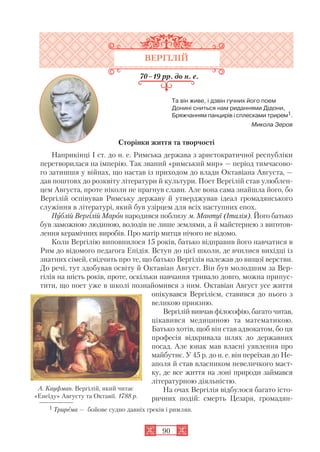 90
ВЕРГІЛІЙ
70–19 рр. до н. е.
Та він живе, і дзвін гучних його поем
Донині сниться нам риданнями Дідони,
Бряжчанням панцирів і сплесками трирем1.
Микола Зеров
Сторінки життя та творчості
Наприкінці I ст. до н. е. Римська держава з аристократичної республіки
перетворилася на імперію. Так званий «римський мир» — період тимчасово
го затишшя у війнах, що настав із приходом до влади Октавіана Августа, —
дав поштовх до розквіту літератури й культури. Поет Вергілій став улюблен
цем Августа, проте ніколи не прагнув слави. Але вона сама знайшла його, бо
Вергілій оспівував Римську державу й утверджував ідеал громадянського
служіння в літературі, який був узірцем для всіх наступних епох.
Публій Вергілій Марон народився поблизу м. Мантуї (Італія). Його батько
був заможною людиною, володів не лише землями, а й майстернею з виготов
лення керамічних виробів. Про матір митця нічого не відомо.
Коли Вергілію виповнилося 15 років, батько відправив його навчатися в
Рим до відомого педагога Епідія. Вступ до цієї школи, де вчилися вихідці із
знатних сімей, свідчить про те, що батько Вергілія належав до вищої верстви.
До речі, тут здобував освіту й Октавіан Август. Він був молодшим за Вер
гілія на шість років, проте, оскільки навчання тривало довго, можна припус
тити, що поет уже в школі познайомився з ним. Октавіан Август усе життя
опікувався Вергілієм, ставився до нього з
великою приязню.
Вергілій вивчав філософію, багато читав,
цікавився медициною та математикою.
Батько хотів, щоб він став адвокатом, бо ця
професія відкривала шлях до державних
посад. Але юнак мав власні уявлення про
майбутнє. У 45 р. до н. е. він переїхав до Не
аполя й став власником невеличкого маєт
ку, де все життя на лоні природи займався
літературною діяльністю.
На очах Вергілія відбулося багато істо
ричних подій: смерть Цезаря, громадян
1 Трирема — бойове судно давніх греків і римлян.
А. Кауфман. Вергілій, який читає
«Енеїду» Августу та Октавії. 1788 р.
 