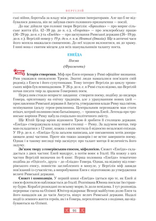 91
ські війни, боротьба за владу між римськими імператорами. Але що б не від
бувалося довкола, він не забував свого головного призначення — поезії.
До нас дійшли три головні твори Вергілія: «Буколіки» — про мирне сіль
ське життя (бл. 42–39 рр. до н. е.), «Георгіки» — про землеробську працю
(36–29 рр. до н. е.) та «Енеїда» — про заснування Римської держави (26–19 рр.
до н. е.). Вергілій помер у 19 р. до н. е. в м. Неаполі (Італія). Ще в античні часи
його могила вважалася священною. До неї ходили вклонятися, як до храму.
І нині вона є святим місцем для всіх шанувальників таланту поета.
ЕНЕЇДА
Поема
(Фрагменти)
Історія створення. Міф про Енея отримав у Римі офіційне визнання.
Рим уважався оновленою Троєю. Знатні люди намагалися пов’язати свій
родовід з Енеєм і його супутниками. Тому інтерес Вергілія до циклу троян
ських міфів був невипадковим. У 26 р. до н. е. в Римі стало відомо, що Вергілій
почав писати твір за зразком Гомерових поем.
Перед ним стояло непросте завдання: створити поему, подібну до шедевра
Гомера, орієнтовану на епічну традицію, але з урахуванням нових ідей —
прославлення Римської держави й Августа, утвердження влади Риму над світом,
оспівування ідеалу героя римлянина. Центральним персонажем мав стати
втікач, котрий полишив свою батьківщину, — троянець Еней. Легенда про тро
янське коріння Риму набула соціально політичного змісту.
Ще Юлій Цезар мріяв відновити Трою й зробити її столицею держави.
«Енеїда» стверджувала владу нової столиці — Риму. За задумом митця, твір
мав складатися з 12 книг, кожна з яких містила б відносно незалежні епізоди.
У 19 р. до н. е. «Енеїда» була загалом написана, але письменник хотів доопра
цювати деякі частини. Проте він тяжко захворів і не встиг завершити поему.
Однак і в такому вигляді твір засвідчує про талант митця й величність його
задуму.
Зв’язок твору з гомерівським епосом, міфологією. Сюжет «Енеїди» скла
дається з двох частин: Еней мандрує, а потім воює в Італії. На кожну з цих
частин Вергілій визначив по 6 книг. Перша половина «Енеїди» тематично
подібна до «Одіссеї», друга – до «Іліади» Гомера. Однак, на відміну від гоме
рівського епосу, повністю заглибленого в минуле, у Вергілія міф завжди
пов’язаний із сучасністю, а випробування Енея є підготовкою до утвердження
величі Римської держави.
Сюжет і композиція. У першій книзі «Енеїди» ідеться про те, як Еней зі
своєю флотилією наближається до Італії. Розгнівана Юнона посилає їм страш
ну бурю. Кораблі розкидані по всьому морю, їх доля невідома. І тут розповідь
перериває сцена на Олімпі: Юпітер відкриває Венері майбутню долю Енея та
його нащадків аж до часів Августа, віщує велич Римської держави. Надалі
події із земного життя героїв, як і в Гомера, переплітаються з подіями, що від
буваються на Олімпі.
В Е Р Г І Л І Й
 