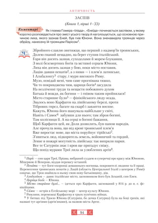 А Н Т И Ч Н І С Т Ь
94
ЗАСПІВ
(Книга 1, вірші 1–33)
Як і поема Гомера «Іліада», «Енеїда» починається заспівом, у якому
коротко розповідається про зміст усього твору й наголошується, що основною при
чиною лиха, якого зазнав Еней, був гнів Юнони. Вона зненавиділа троянців через
обрàзу, нанесену їй троянцем Парісом1.
Збройного славлю звитяжця, що перший з надмор’їв троянських,
Долею гнаний нещадно, на берег ступив італійський.
Горя він досить зазнав, суходолами й морем блукавши,
З волі безсмертних богів та мстивої серцем Юнони,
Лиха він досить зазнав у бою, поки місто поставив,
Лацію давши пенатів2, а з ними — і плем’я латинське,
І Альбалонгу3 стару, і мури високого Риму.
Музо, повідай мені, чим саме прогнівана тяжко,
Чи то покривджена чим, цариця богів4 засудила
На незліченні труди та нещастя побожного духом
Батька й вождя, як богиня — і гнівом таким пройнялася!
Місто старинне було5 — фінікійського люду осада,
Звалось воно Карфаген на лівійському березі, проти
Тібрових гирел, багате на скарб і завзяття воєнне.
Кажуть, Юнона його шанувала найбільше у світі,
Навіть і Самос6 забувши для нього; там зброя богині,
Там колісниця її. А на серці в богині бажання,
Щоб Карфаген цей, як Доля дозволить, був паном народів,
Але прочула вона, що від крові троянської плем’я
Вже виростає нове, що міста поруйнує тірійські7.
З’явиться люд, підкоритель земель, войовничий та гордий,
Згине в пожарі могутність лівійська: так випряли парки.
Все те Сатурнія знає і кров ще пригадує свіжу,
Що попід мурами Трої лила за улюблених аргів8.
Коментарі
1 Паріс — син царя Трої, Пріама, вибраний суддею в суперечці про красу між Юноною,
Мінервою й Венерою, віддав перевагу останній.
2 Пенати — тут боги охоронці домашнього вогнища, покровителі людини та її праці.
Перенесення троянських пенатів у Лацій (область Центральної Італії з центром у Римі)
означає, що Троя знайшла в ньому свою нову батьківщину, дім.
3 Альбалонга — давнє італійське місто, засновником його був Асканій, син Енея.
4 Цариця богів — Юнона.
5 Місто старинне було... — ідеться про Карфаген, заснований у 814 р. до н. е. фі
нікійцями.
6 Самос — острів в Егейському морі — центр культу Юнони.
7 Римляни, переможці Карфагена в трьох пунічних війнах.
8 У битвах під Троєю Юнона (Сатурнія, бо дочка Сатурна) була на боці греків, які
названі тут аргіями (аргів’янами), за назвою міста Аргос.
 