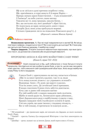 В Е Р Г І Л І Й
95
Ще ж не зів’яли в душі причини скорботи і гніву,
Ще, притаївшися, в серці живуть її й вирок Паріса —
Прикра зневага краси божественної, — й рід ненависний1,
І Ганімеда2, на небо узятого, шана висока.
Тямлячи все те, вона троянців, хвилею битих, —
Все, що зосталось від люті данайців3 і зброї Ахілла,
Не підпускала до краю латинського; довго і гірко
Пасерби Долі, вони усіма проблукали морями.
Стільки страждання лягло на підвалини Римського роду! (...)
(Переклад з латини Миколи Зерова)
Робота з текстом
Осмислюємо прочитане. 1. Про які події повідомляється в заспіві? 2. Які місця,
пов’язані з міфами, згадуються в тексті? Які з них існують до сьогодні? 3. У яких ряд
ках ідеться про Римську державу, її майбутню славу?
Творче завдання. З’ясуйте значення міфологічних персонажів, про яких ідеть
ся в тексті, за допомогою словників або енциклопедій міфології.
ПРОРОЦТВО АНХІЗА В АЇДІ ПРО МАЙБУТНЮ СЛАВУ РИМУ
(Книга 6, вірші 752–853)
Еней спускається в Аїд, щоб побачитися з тінню батька й почути
пророцтво. Але йдеться не про особисту долю Енея, а про те, що він має заснувати
нове царство, тобто виконати свій громадянський обов’язок. Анхіз віщує майбутню
славу Риму та його нащадкам.
Глянув Еней і, здригнувшись на вигляд, питається в батька:
«Що то за хвилі тремтять вдалині, і що то за люди
Геть понад плесом літають і луг укривають зелений?»
Відповідає Анхіз: «То душі, що вдруге судилось
Тіло їм земне узять. До летейської хвилі припавши,
В водах спасенних її вони п’ють забуття довгочасне.
Хочу уже я давно тобі показати наочно
Рід твій майбутній і славних нащадків твоїх полічити,
Щоби зо мною радів ти, Латинського краю дійшовши...
Нині Дарданського роду в майбутньому суджену славу,
Кращих нащадків твоїх італійського племені й крові,
Світлих героїв, що наше імення у спадщину візьмуть, —
Все я тобі покажу, й прочитаєш ти власную долю...
1 Рід ненависний — рід троянських царів, які походять від Дардана; до нього належать
Еней і Паріс.
2 Ганімед — красень Ганімед був викрадений Юпітером і став його виночерпієм на
Олімпі.
3 Данайці — греки, названі так за іменем Даная, який переселився з Єгипту.
Коментарі
 