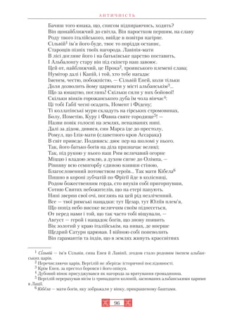 А Н Т И Ч Н І С Т Ь
96
Бачиш того юнака, що, списом підпираючись, ходить?
Він щонайближчий до світла. Він паростком першим, на славу
Роду твого італійського, ввійде в повітря нагірне.
Сільвій1 ім’я його буде, твоє то поріддя останнє,
Старощів пізніх твоїх нагорода. Лавінія мати
В лісі догляне його і на батьківське царство поставить,
І Альбалонгу стару він під скіпетр наш завоює.
Цей от, найближчий, це Прока2, троянського племені слава;
Нумітор далі і Капій, і той, хто тебе нагадає
Іменем, честю, побожністю, — Сільвій Еней, коли тільки
Доля дозволить йому царювати у місті альбанськім3...
Що за юнацтво, поглянь! Скільки сили у них бойової!
Скільки вінків горожанського дуба їм чола вінчає4:
Ці тобі Габії чесні осадять, Номент і Фідену;
Ті коллатінські мури складуть на гірських стромовинах,
Болу, Пометію, Куру і Фавна святе городище5! —
Назви повік голосні на землях, неназваних нині.
Далі за дідом, дивися, син Марса іде до престолу,
Ромул, що Ілія мати (славетного кров Ассарака)
В світ приведе. Подивись: двоє пер на шоломі у нього.
Так, його батько богів на діла призначає великі;
Так, під рукою у нього наш Рим величавий огорне
Міццю і владою землю, а духом сягне до Олімпа, —
Рівняву всю семигорбу єдиною взявши стіною,
Благословенний потомством героїв... Так мати Кібела6
Пишно в короні зубчатій по Фрігії йде в колісниці,
Родом божественним горда, сто внуків собі пригорнувши,
Сотню Святих небожителів, що на етері панують.
Нині зверни свої очі, поглянь на цей рід незліченний.
Все — твої римські нащадки: тут Цезар, тут Юліїв плем’я,
Що попід небо високе величчям своїм піднесеться,
От перед нами і той, що так часто тобі віщували, —
Август — герой і нащадок богів, що знову появить
Вік золотий у краю італійськім, на нивах, де вперше
Щедрий Сатурн царював. І війною собі поневолить
Він гарамантів та індів, що в землях живуть краєсвітних
1 Сільвій — ім’я Сільвія, сина Енея й Лавінії, згодом стало родовим іменем альбан
ських царів.
2 Перечисляючи царів, Вергілій не зберігає історичної послідовності.
3 Крім Енея, за престол боровся і його опікун.
4 Дубовий вінок присуджувався як нагорода за врятування громадянина.
5 Вергілій перерахував вісім із тринадцяти колоній, заснованих альбанськими царями
в Лації.
6 Кібела — мати богів, яку зображали у вінку, прикрашеному баштами.
 