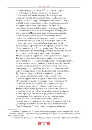 В Е Р Г І Л І Й
97
За годовими кругами, по той бік од наших сузір’їв,
Де небодержець Атлант розпечені осі тримає.
Вже і тепер, пам’ятаючи прикре богів віщування,
З жахом чекають його меотійці і царства Каспійські,
Ждуть і тремтять перед ним береги семигирлого Нілу,
Стільки землі не сходив ні Геракл у поході преславнім,
Як переслідував лань мідноногу, і ліс Еріманта
Від кабана визволяв, і Лернейську поборював Гідру,
Ні переможний Ліей, що веселим ярмом виноградним
Від верхогір’їв Нізейських жене переможених тигрів...
Чи ти вагаєшся досі у подвигах мужність явити?
Чи й тепер ти боїшся в Авзонських краях оселятись?..
...Інші майстерніш, ніж ти, відливатимуть статуї з міді,
З мармуру теж, я гадаю, різьбитимуть лиця живії,
Краще в судах промовлятимуть, краще далеко від тебе
Викреслять сферу небесну і зір кругове обертання, —
Ти ж пам’ятай, громадянине римський, як правити світом.
Будуть мистецтва твої: у мирі тримати народи,
Милувать щирих підданців і вкрай довойовувать гордих».
Так завершав Анхіз і, збудивши в обох дивування,
Знову говорить: «Поглянь на Марцелла1, у панцирі йде він,
Як він, звитяжець, над тлумом усім вирізняється, гордий.
Кінник, він нашу державу, розхитану в злій колотнечі,
Знов утвердить, і пунійців погромить, і галла повстання,
Втретє суперницьку зброю Квірінові в дар положивши».
Тут йому в річ упадає Еней, — поблизу зауважив
Він юнака невимовної вроди у зброї блискучій,
Але з похмурим чолом і зором, потупленим в землю.
«Хто це, мій отче, тамтого вождя у ході супроводить?
Син чи який послідущий великого роду нащадок?
Як гомонить його почет! І гідність яка у поставі!
Тільки чому ж його смуток і тінь укривають тужливі?»
З слізьми в очах на той запит Анхіз одмовляє повільно:
«Сину, про горе найбільше народу свого не розпитуй!
Доля покаже його на землі, та не дасть йому довше
Жити на світі. Занадто великою римська потуга
Видалась вам, несмертельні, що нам цей дарунок забрали.
Скільки розпучливих зойків пошле до великого міста
Поле Мавортове2! Почесть яку похоронну зобачиш
1 Марцелл — переможець галльського племені інсубрів, котрий мав успіхи й у війні з
Ганнібалом. Марцелл присвятив Ромулу Квіріну обладунок галльського вождя, убитого
ним в єдиноборстві.
2 Мавортове (Марсове) поле — тіло Марцелла було спалене на Марсовому полі в Римі.
 