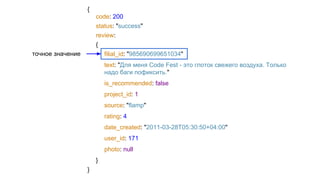 {
code: 200
status: "success"
review:
{
filial_id: "985690699651034"
text: "Для меня Code Fest - это глоток свежего воздуха. Только
надо баги пофиксить."
is_recommended: false
project_id: 1
source: "flamp"
rating: 4
date_created: "2011-03-28T05:30:50+04:00"
user_id: 171
photo: null
}
}
точное значение
 