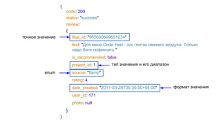 {
code: 200
status: "success"
review:
{
filial_id: "985690699651034"
text: "Для меня Code Fest - это глоток свежего воздуха. Только
надо баги пофиксить."
is_recommended: false
project_id: 1
source: "flamp"
rating: 4
date_created: "2011-03-28T05:30:50+04:00"
user_id: 171
photo: null
}
}
точное значение
enum
тип значения и его диапазон
формат значения
 