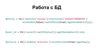Работа с БД
$entity = Db()->entity('review')->forFilial('141265770608749')
->isHidden(false)->withPhoto(true)->getRandomEntity();
$user_id = Db()->user()->withStatus(1)->getRandomUser()->id;
$article = Db()->table('articles')->isPublished(true)->getRow();
 
