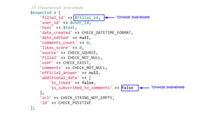 // Ожидаемый результат
$expected = [
'filial_id' => $filial_id,
'user_id' => $user_id,
'text' => $text,
'date_created' => CHECK_DATETIME_FORMAT,
'date_edited' => null,
'comments_count' => 0,
'likes_score' => 0,
'source' => CHECK_SOURCE,
'filial' => CHECK_NOT_NULL,
'user' => CHECK_EXIST,
'comments' => CHECK_NOT_NULL,
'official_answer' => null,
'additional_data' => [
'is_liked' => false,
'is_subscribed_to_comments' => false
],
'url' => CHECK_STRING_NOT_EMPTY,
'id' => CHECK_POSITIVE
];
точное значение
точное значение
 