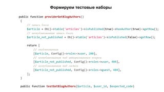 public function providerGetBlogAuthors()
{
// запись блога
$article = Db()->table('articles')->isPublished(true)->hasAuthor(true)->getRow();
// неопубликованная запись блога
$article_not_published = Db()->table('articles')->isPublished(false)->getRow();
return [
// опубликованная
[$article, Config()->roles->user, 200],
// неопубликованная под авторизованным юзером
[$article_not_published, Config()->roles->user, 404],
// неопубликованная под гостем
[$article_not_published, Config()->roles->guest, 404],
];
}
public function testGetBlogAuthors($article, $user_id, $expected_code)
Формируем тестовые наборы
 