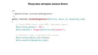 /**
* @dataProvider providerGetBlogAuthors
*/
public function testGetBlogAuthors($article, $user_id, $expected_code)
{
// Задаём http-метод, метод API, параметры запроса
$this->http_method = 'GET';
$this->method = "blogs/{$article->id}/authors";
// Выполняем запрос и проверяем коды ответа
$this->asUser($user_id)->send();
$this->waitFor($expected_code);
Получаем авторов записи блога
 