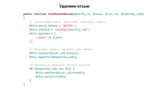 public function testDeleteReview($entity_id, $cause, $user_id, $expected_code)
{
// Задаём http-метод, метод API, параметры запроса
$this->http_method = 'DELETE';
$this->method = "reviews/{$entity_id}";
$this->params = [
'cause' => $cause
];
// Выполняем запрос и проверяем коды ответа
$this->asUser($user_id)->send();
$this->waitFor($expected_code);
// Проверка на повторное удаление сущности
if ($expected_code === 202) {
$this->asUser($user_id)->send();
$this->waitFor(404);
}
}
Удаляем отзыв
 