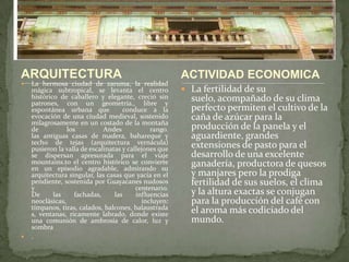 ARQUITECTURALa hermosa ciudad de zaruma, la realidad mágica subtropical, se levanta el centro histórico de caballero y elegante, creció sin patrones, con un geometría., libre y espontánea urbana que  conduce a la evocación de una ciudad medieval, sostenido milagrosamente en un costado de la montaña de los Andes rango. las antiguas casas de madera, bahareque y techo de tejas (arquitectura vernácula) pusieron la valla de escalinatas y callejones que se dispersan apresurada para el viaje mountains.to el centro histórico se convierte en un episodio agradable, admirando su arquitectura singular, las casas que yacía en el pendiente, sostenida por Guayacanes nudosos y centenario. De las fachadas, las influencias neoclásicas, incluyen: tímpanos, tiras, calados, balcones, balaustradas, ventanas, ricamente labrado, donde existe una comunión de ambrosía de calor, luz y sombra.La fertilidad de su suelo, acompañado de su clima perfecto permiten el cultivo de la caña de azúcar para la producción de la panela y el aguardiente, grandes extensiones de pasto para el desarrollo de una excelente ganadería, productora de quesos y manjares pero la prodiga fertilidad de sus suelos, el clima y la altura exactas se conjugan para la producción del café con el aroma más codiciado del mundo.ACTIVIDAD ECONOMICA