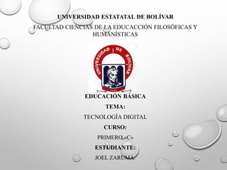 UNIVERSIDAD ESTATATAL DE BOLÍVAR
FACULTAD CIENCIAS DE LA EDUCACCIÓN FILOSÓFICAS Y
HUMANÍSTICAS
EDUCACIÓN BÁSICA
TEMA:
TECNOLOGÍA DIGITAL
CURSO:
PRIMERO «C»
ESTUDIANTE:
JOEL ZARUMA.
 