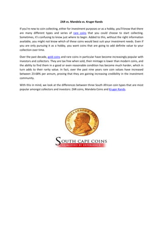 ZAR vs. Mandela vs. Kruger Rands

If you’re new to coin collecting, either for investment purposes or as a hobby, you’ll know that there
are many different types and series of rare coins that you could choose to start collecting.
Sometimes, it’s confusing to know just where to begin. Added to this, without the right information
available, you might not know which of these coins would best suit your investment needs. Even if
you are only pursuing it as a hobby, you want coins that are going to add definite value to your
collection over time.

Over the past decade, gold coins and rare coins in particular have become increasingly popular with
investors and collectors. They are tax free when sold, their mintage is lower than modern coins, and
the ability to find them in a good or even reasonable condition has become much harder, which in
turn adds to their rarity value. In fact, over the past nine years rare coin values have increased
between 23-68% per annum, proving that they are gaining increasing credibility in the investment
community.

With this in mind, we look at the differences between three South African coin types that are most
popular amongst collectors and investors: ZAR coins, Mandela Coins and Kruger Rands.
 