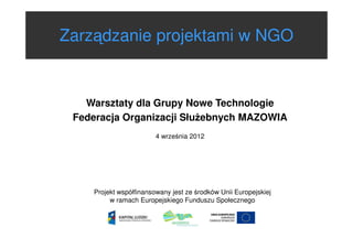 Zarządzanie projektami w NGO

Warsztaty dla Grupy Nowe Technologie
Federacja Organizacji Słu ebnych MAZOWIA
4 września 2012

Projekt współfinansowany jest ze środków Unii Europejskiej
w ramach Europejskiego Funduszu Społecznego

 