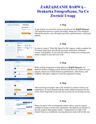 ZARZĄDZANIE BARWĄ -
Drukarka Fotograficzna, Na Co
Zwrócić Uwagę
1. Step
To get started, you must first create an account on site HelpWriting.net.
The registration process is quick and simple, taking just a few moments.
During this process, you will need to provide a password and a valid email
address.
2. Step
In order to create a "Write My Paper For Me" request, simply complete the
10-minute order form. Provide the necessary instructions, preferred
sources, and deadline. If you want the writer to imitate your writing style,
attach a sample of your previous work.
3. Step
When seeking assignment writing help from HelpWriting.net, our
platform utilizes a bidding system. Review bids from our writers for your
request, choose one of them based on qualifications, order history, and
feedback, then place a deposit to start the assignment writing.
4. Step
After receiving your paper, take a few moments to ensure it meets your
expectations. If you're pleased with the result, authorize payment for the
writer. Don't forget that we provide free revisions for our writing services.
5. Step
When you opt to write an assignment online with us, you can request
multiple revisions to ensure your satisfaction. We stand by our promise to
provide original, high-quality content - if plagiarized, we offer a full
refund. Choose us confidently, knowing that your needs will be fully met.
ZARZĄDZANIE BARWĄ - Drukarka Fotograficzna, Na Co Zwrócić Uwagę ZARZĄDZANIE BARWĄ -
Drukarka Fotograficzna, Na Co Zwrócić Uwagę
 