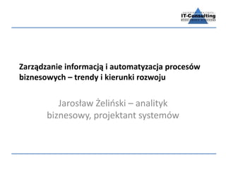 Zarządzanie informacją i automatyzacja procesów 
biznesowych – trendy i kierunki rozwoju 
Jarosław Żeliński – analityk 
biznesowy, projektant systemów 
 