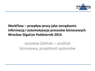 WorkFlow – przepływ pracy jako zarządzanie
informacją i automatyzacja procesów biznesowych
Wrocław GigaCon Październik 2014
Jarosław Żeliński – analityk
biznesowy, projektant systemów
 