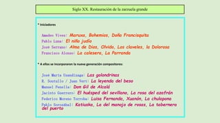 * Iniciadores
Amadeo Vives: Maruxa, Bohemios, Doña Francisquita
Pablo Luna: El niño judío
José Serrano: Alma de Dios, Olvido, Los claveles, la Dolorosa
Francisco Alonso: La calesera, La Parranda
* A ellos se incorporaron la nueva generación compositores:
José María Usandizaga: Las golondrinas
R. Soutullo / Juan Vert: La leyenda del beso
Manuel Penella: Don Gil de Alcalá
Jacinto Guerrero: El huésped del sevillano, La rosa del azafrán
Federico Moreno Torroba: Luisa Fernanda, Xuanón, La chulapona
Pablo Sorozábal: Katiuska, La del manojo de rosas, La tabernera
del puerto
Siglo XX. Restauración de la zarzuela grande
 