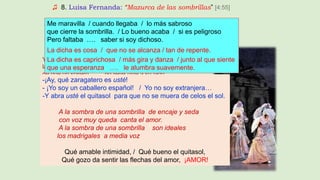 ♫ 8. Luisa Fernanda: “Mazurca de las sombrillas” [4:55]
A San Antonio, como es un santo casamentero,
pidiendo matrimonio / le agobian tanto,
que yo no quiero / pedirle al Santo / más que un amor sincero.
Yo, señorita, que soy soltero y enamorado,
la veo tan bonita / que soy sincero, / y estoy pasmado
de que un soltero … no lleve usté a su lado.
- ¡Ay, qué zaragatero es usté! - Yo soy un caballero español
-Yo no soy extranjera…
-Y abra usté el quitasol para que no se muera de celos el sol.
A la sombra de una sombrilla de encaje y seda
con voz muy queda canta el amor.
A la sombra de una sombrilla son ideales
los madrigales a media voz
Me maravilla / cuando llegaba / lo más sabroso
que cierre la sombrilla. / Lo bueno acaba / si es peligroso
Pero faltaba …. saber si soy dichoso.
La dicha es cosa / que no se alcanza / tan de repente.
La dicha es caprichosa / más gira y danza / junto al que siente
que una esperanza …. le alumbra suavemente.
-¡Ay, qué zaragatero es usté!
- ¡Yo soy un caballero español! / Yo no soy extranjera…
-Y abra usté el quitasol para que no se muera de celos el sol.
A la sombra de una sombrilla de encaje y seda
con voz muy queda canta el amor.
A la sombra de una sombrilla son ideales
los madrigales a media voz
Qué amable intimidad, / Qué bueno el quitasol,
Qué gozo da sentir las flechas del amor, ¡AMOR!
 