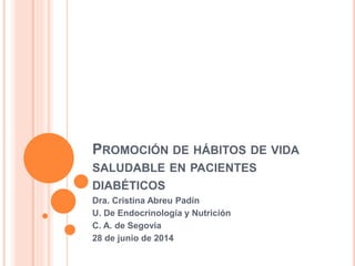 PROMOCIÓN DE HÁBITOS DE VIDA
SALUDABLE EN PACIENTES
DIABÉTICOS
Dra. Cristina Abreu Padín
U. De Endocrinología y Nutrición
C. A. de Segovia
28 de junio de 2014
 