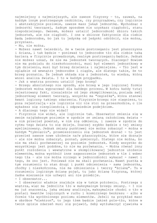 ciebie, że proces jest na tym podstawowym poziomie pokawałkowany, że
przebiega jednostkami i "porcjami". - A mówiąc inaczej i odwołując
się do twojego nazewnictwa, że jest skwantowany.
- Fakt, jest.
- Ale jest, zauważ, taki w każdym przypadku i zawsze... Jeżeli tam,
"na samym dole", umieścisz jednostkę w ruchu - jeżeli uznasz to za
element i cegiełkę zmiany - i jeżeli tę logiczną konstrukcję oprzesz
o fakt najmniejszy z najmniejszych (ale zawsze fizyczny) - to, weź
to pod uwagę, na każdym innym (dowolnym) postrzeganym osobiście czy
przyrządowo, czy logicznie i abstrakcyjnie poziomie - zawsze masz w
analizie (badaniu czy obserwacji) jakąś jednostkę, "jedynkę" zmiany
tworzącej ten poziom.
Wychodząc z jednostki tworzącej, jednostki ustalonej i wprowadzonej
do zmiany logicznie, żadnym sposobem nie uzyskasz ciągłości - stanu
niepodzielnego.
Owszem, możesz ustalić jednorodność zbioru takich jednostek, jednak
nie ciągłość. Dojrzysz jednorodność płaszczyzny (fizycznie tła), ale
nie nieskończoną ciągłość. - Choć, co wymaga wyraźnego podkreślenia,
pozornie tak ci się to może (w mało precyzyjnym oraz powierzchownym
oglądzie) zaprezentować. Czyli tak postrzegany zbiór, mimo że spełnia
rolę bezkresu, mimo że jest jednorodnym - faktycznie (realnie) jest
skwantowany; jest zbudowany z jedynek czegoś.
Tylko że dla ciebie, zauważ, liczy się tylko jeden fakt: niemożność
rozróżnienia, podziału tej płaszczyzny na elementy (punkty). Ustalasz
w logicznym działaniu, że nie ma podziału nieskończonego, jednak za
wzorami lub w pomiarze (w eksperymencie) definiujesz to jako zakres
nieskończony. Więc płaszczyznę. Bo jak jedynkę od jedynki odróżnić
w jednorodności - nie można, przyznasz.
- Owszem, nie można.
- Możesz nawet twierdzić, że w twoim postrzeganiu jest płaszczyzna
i ściana - i tak będzie. Ponieważ to jednorodne tło dla ciebie jest
taką barierą w prowadzonym fizycznie, a więc realnym postrzeganiu;
dla ciebie tło jest rzeczywiście fizyczną ścianą... Tylko że, nawet
ustalając taki "ścienny" fakt (np. początku wszech-świata), w żadnym
przypadku nie możesz twierdzić, że nie ma jednostek tworzących "na
dnie". Dlaczego? Ponieważ wprowadzenie podziału nieskończonego, a
więc bez jednostki, prowadzi do logicznego absurdu (skoro tu, obok,
są odrębne fakty, to skąd-jak się wzięły?), to po pierwsze. - A po
drugie, co chyba przesądza, ciągłość wyklucza samo działanie (jak nie
ma jednostek, to i analizującego nie ma, bo na jakiej zasadzie "coś
takiego" miałby istnieć?).
Czyli nie ma podziału do nieskończoności, musi być brzeg dzielenia
i najmniejsze. Tło jest w oglądzie od wewnątrz jednorodne i ciągłe,
ale dlatego takie, że to brzeg poznania. To, że jednak składa się z
jednostek - to wiedza, którą wnosi pogłębiona analiza świata.
A co więcej, każde tło (za takie uznane) składa się z "cegiełek". I
to jest fundament analogii - zasada, że zawsze jest jednostka budująca
dany poziom, to jest podstawa do działań.
- Jednak z tego wynika, że brzegu poznać nie można, z wnętrza, kiedy
znajduję się w zmianie, tła i jego elementu ustalić nie można. Więc
jak ustalić brzeg?
- Czy mam kolejny raz uzasadniać, dlaczego fizyk nie sięgnie strefy
granicznej, znów mam uzasadniać potrzebę wprowadzenia progu, to już
 